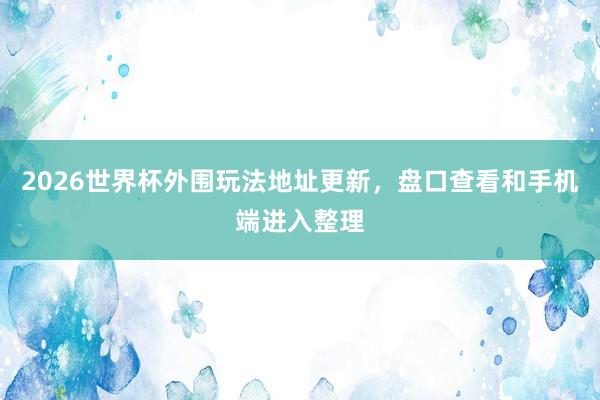 2026世界杯外围玩法地址更新，盘口查看和手机端进入整理