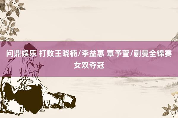 问鼎娱乐 打败王晓楠/李益惠 覃予萱/蒯曼全锦赛女双夺冠